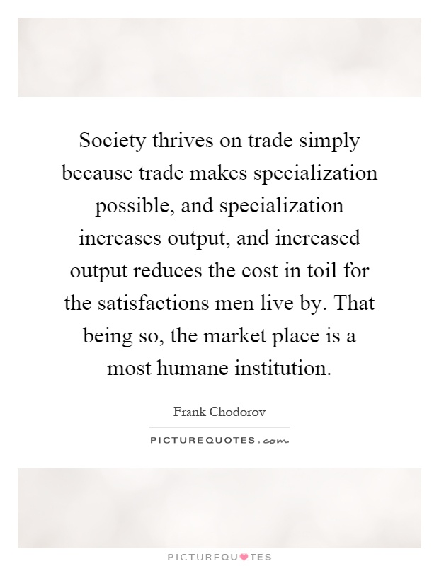 Society thrives on trade simply because trade makes specialization possible, and specialization increases output, and increased output reduces the cost in toil for the satisfactions men live by. That being so, the market place is a most humane institution Picture Quote #1