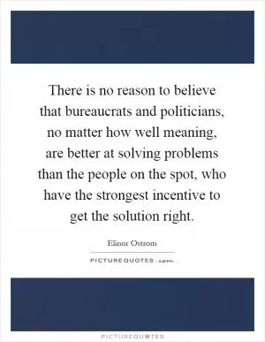 There is no reason to believe that bureaucrats and politicians, no matter how well meaning, are better at solving problems than the people on the spot, who have the strongest incentive to get the solution right Picture Quote #1