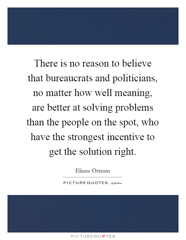 There is no reason to believe that bureaucrats and politicians, no matter how well meaning, are better at solving problems than the people on the spot, who have the strongest incentive to get the solution right Picture Quote #1
