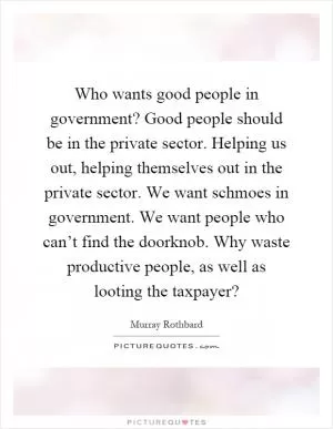 Who wants good people in government? Good people should be in the private sector. Helping us out, helping themselves out in the private sector. We want schmoes in government. We want people who can’t find the doorknob. Why waste productive people, as well as looting the taxpayer? Picture Quote #1