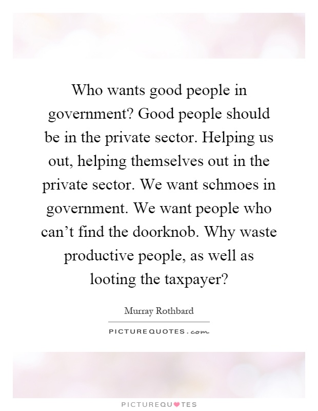 Who wants good people in government? Good people should be in the private sector. Helping us out, helping themselves out in the private sector. We want schmoes in government. We want people who can't find the doorknob. Why waste productive people, as well as looting the taxpayer? Picture Quote #1