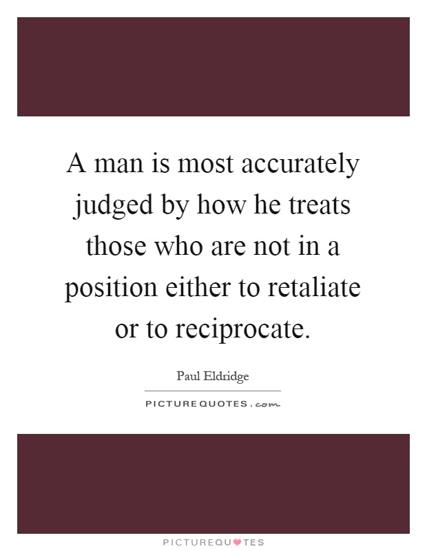 A man is most accurately judged by how he treats those who are not in a position either to retaliate or to reciprocate Picture Quote #1