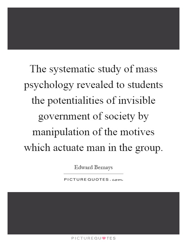 The systematic study of mass psychology revealed to students the potentialities of invisible government of society by manipulation of the motives which actuate man in the group Picture Quote #1