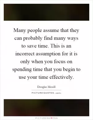 Many people assume that they can probably find many ways to save time. This is an incorrect assumption for it is only when you focus on spending time that you begin to use your time effectively Picture Quote #1