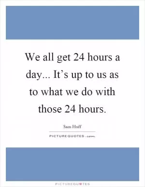 We all get 24 hours a day... It’s up to us as to what we do with those 24 hours Picture Quote #1