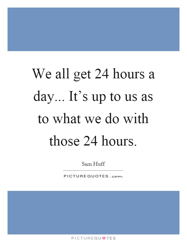 We all get 24 hours a day... It's up to us as to what we do with those 24 hours Picture Quote #1