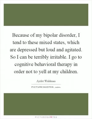 Because of my bipolar disorder, I tend to these mixed states, which are depressed but loud and agitated. So I can be terribly irritable. I go to cognitive behavioral therapy in order not to yell at my children Picture Quote #1