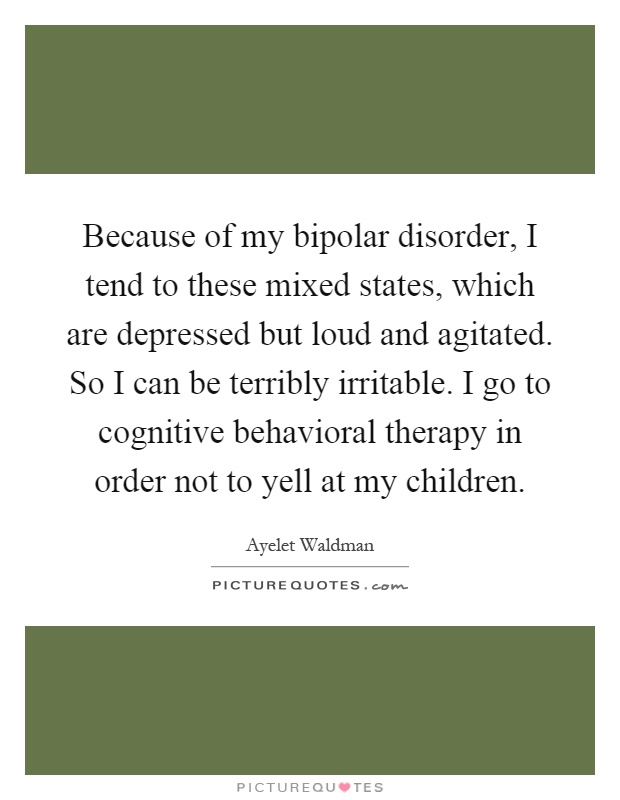 Because of my bipolar disorder, I tend to these mixed states, which are depressed but loud and agitated. So I can be terribly irritable. I go to cognitive behavioral therapy in order not to yell at my children Picture Quote #1