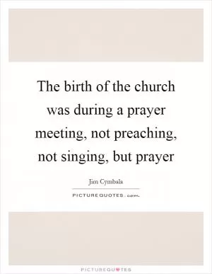 The birth of the church was during a prayer meeting, not preaching, not singing, but prayer Picture Quote #1