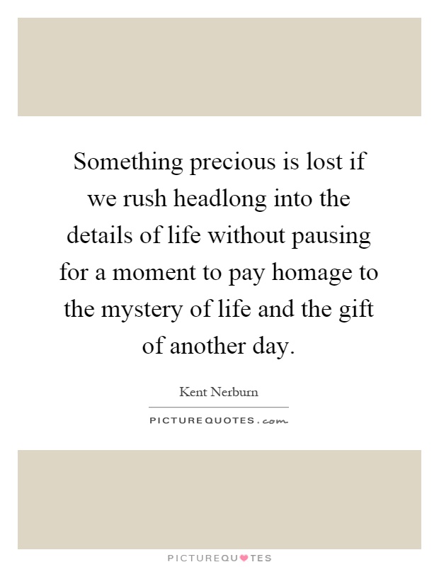 Something precious is lost if we rush headlong into the details of life without pausing for a moment to pay homage to the mystery of life and the gift of another day Picture Quote #1