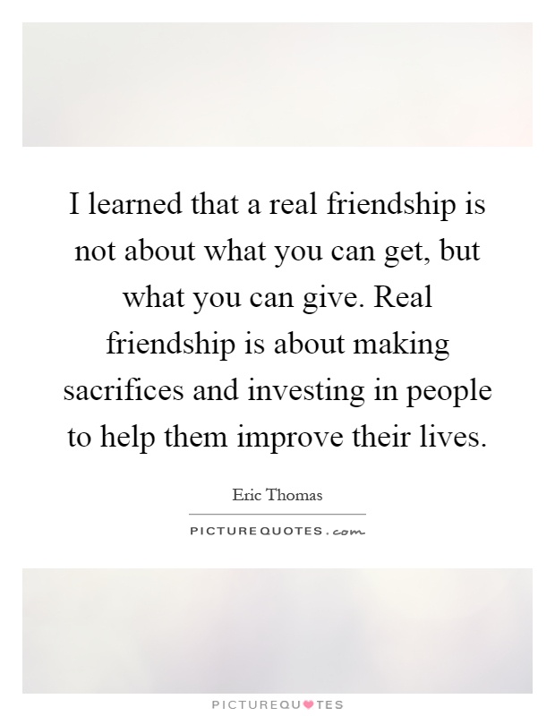 I learned that a real friendship is not about what you can get, but what you can give. Real friendship is about making sacrifices and investing in people to help them improve their lives Picture Quote #1