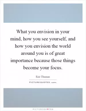 What you envision in your mind, how you see yourself, and how you envision the world around you is of great importance because those things become your focus Picture Quote #1