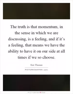 The truth is that momentum, in the sense in which we are discussing, is a feeling, and if it’s a feeling, that means we have the ability to have it on our side at all times if we so choose Picture Quote #1