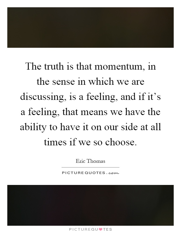 The truth is that momentum, in the sense in which we are discussing, is a feeling, and if it's a feeling, that means we have the ability to have it on our side at all times if we so choose Picture Quote #1