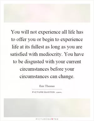 You will not experience all life has to offer you or begin to experience life at its fullest as long as you are satisfied with mediocrity. You have to be disgusted with your current circumstances before your circumstances can change Picture Quote #1