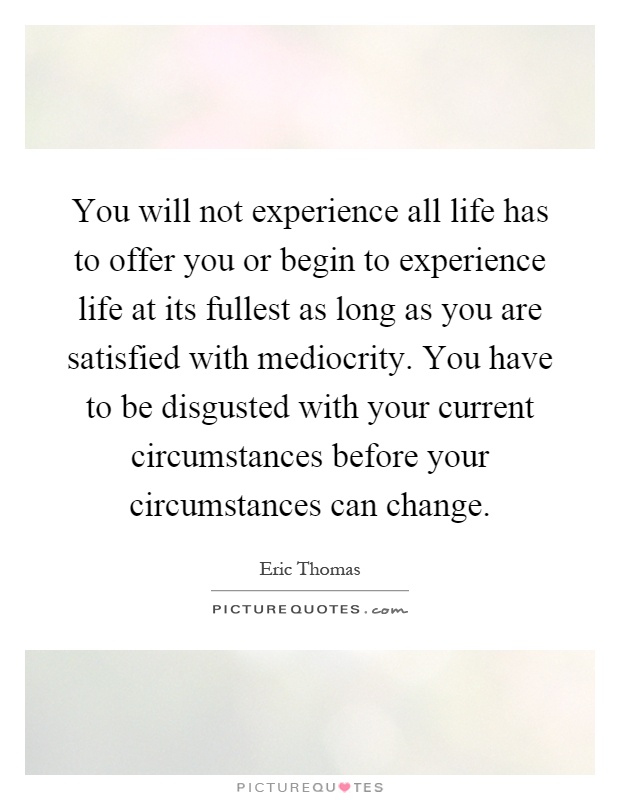 You will not experience all life has to offer you or begin to experience life at its fullest as long as you are satisfied with mediocrity. You have to be disgusted with your current circumstances before your circumstances can change Picture Quote #1