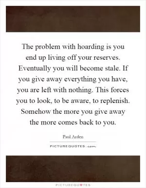 The problem with hoarding is you end up living off your reserves. Eventually you will become stale. If you give away everything you have, you are left with nothing. This forces you to look, to be aware, to replenish. Somehow the more you give away the more comes back to you Picture Quote #1