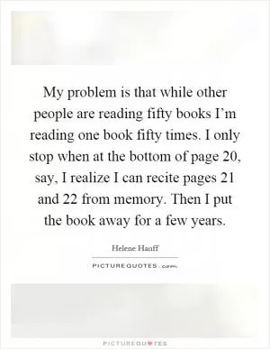 My problem is that while other people are reading fifty books I’m reading one book fifty times. I only stop when at the bottom of page 20, say, I realize I can recite pages 21 and 22 from memory. Then I put the book away for a few years Picture Quote #1