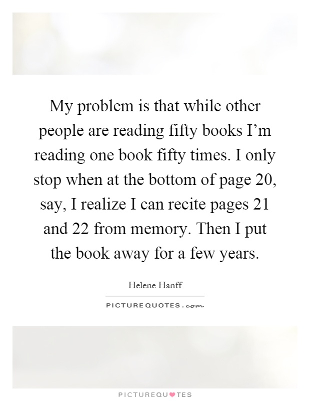 My problem is that while other people are reading fifty books I'm reading one book fifty times. I only stop when at the bottom of page 20, say, I realize I can recite pages 21 and 22 from memory. Then I put the book away for a few years Picture Quote #1