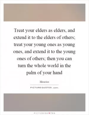 Treat your elders as elders, and extend it to the elders of others; treat your young ones as young ones, and extend it to the young ones of others; then you can turn the whole world in the palm of your hand Picture Quote #1