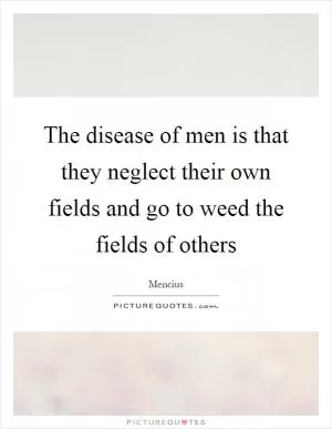The disease of men is that they neglect their own fields and go to weed the fields of others Picture Quote #1