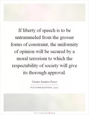 If liberty of speech is to be untrammeled from the grosser forms of constraint, the uniformity of opinion will be secured by a moral terrorism to which the respectability of society will give its thorough approval Picture Quote #1