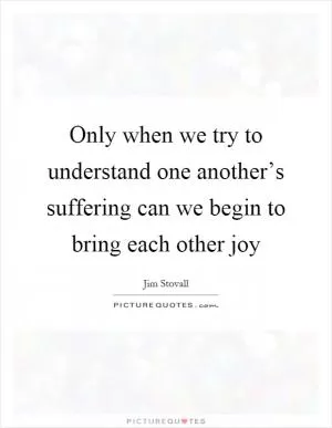 Only when we try to understand one another’s suffering can we begin to bring each other joy Picture Quote #1