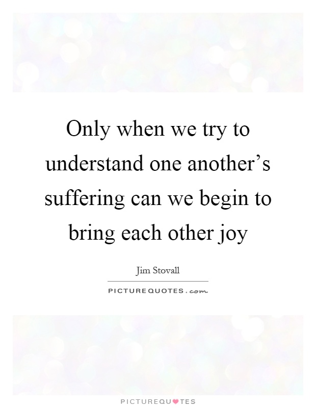Only when we try to understand one another's suffering can we begin to bring each other joy Picture Quote #1