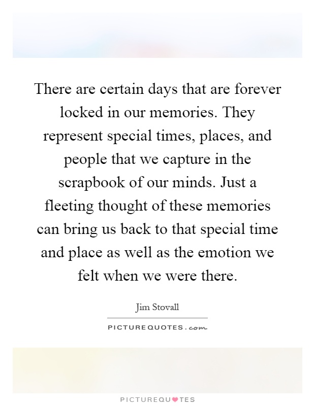 There are certain days that are forever locked in our memories. They represent special times, places, and people that we capture in the scrapbook of our minds. Just a fleeting thought of these memories can bring us back to that special time and place as well as the emotion we felt when we were there Picture Quote #1