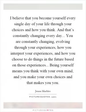 I believe that you become yourself every single day of your life through your choices and how you think. And that’s constantly changing every day... You are constantly changing, evolving through your experiences, how you interpret your experiences, and how you choose to do things in the future based on those experiences... Being yourself means you think with your own mind, and you make your own choices and that makes you you Picture Quote #1