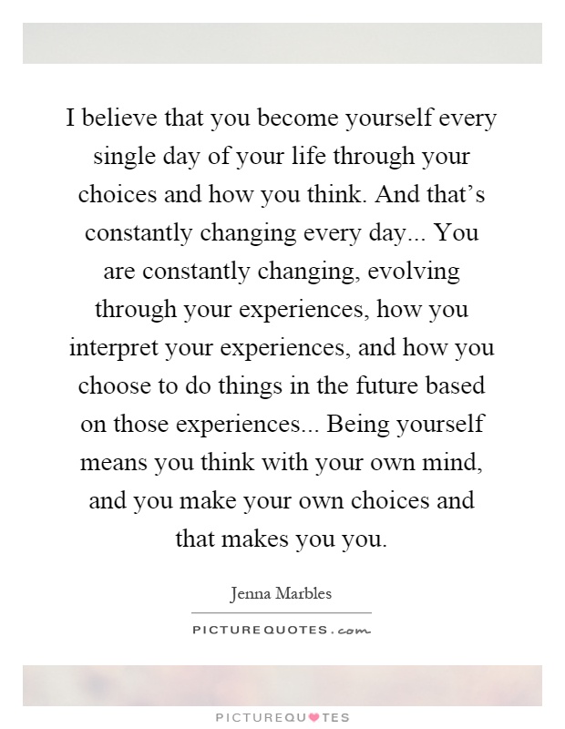 I believe that you become yourself every single day of your life through your choices and how you think. And that's constantly changing every day... You are constantly changing, evolving through your experiences, how you interpret your experiences, and how you choose to do things in the future based on those experiences... Being yourself means you think with your own mind, and you make your own choices and that makes you you Picture Quote #1