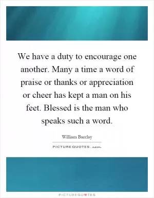 We have a duty to encourage one another. Many a time a word of praise or thanks or appreciation or cheer has kept a man on his feet. Blessed is the man who speaks such a word Picture Quote #1