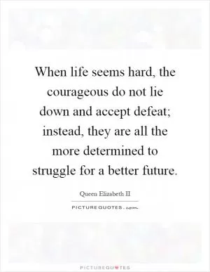 When life seems hard, the courageous do not lie down and accept defeat; instead, they are all the more determined to struggle for a better future Picture Quote #1