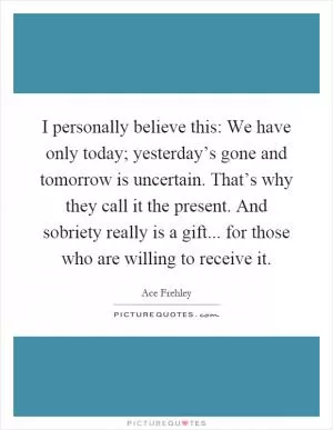 I personally believe this: We have only today; yesterday’s gone and tomorrow is uncertain. That’s why they call it the present. And sobriety really is a gift... for those who are willing to receive it Picture Quote #1