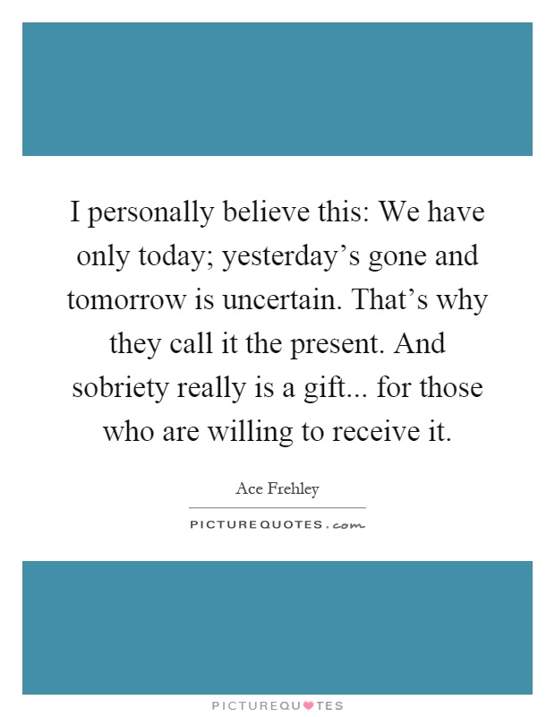 I personally believe this: We have only today; yesterday's gone and tomorrow is uncertain. That's why they call it the present. And sobriety really is a gift... for those who are willing to receive it Picture Quote #1