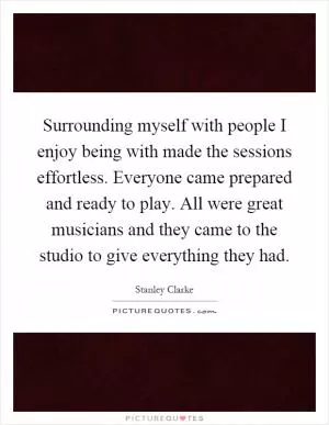 Surrounding myself with people I enjoy being with made the sessions effortless. Everyone came prepared and ready to play. All were great musicians and they came to the studio to give everything they had Picture Quote #1