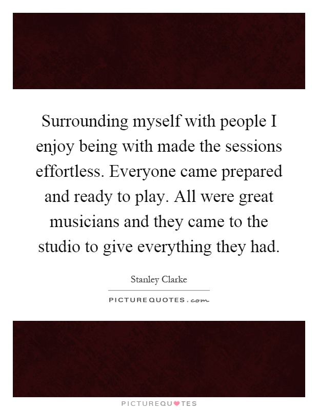 Surrounding myself with people I enjoy being with made the sessions effortless. Everyone came prepared and ready to play. All were great musicians and they came to the studio to give everything they had Picture Quote #1