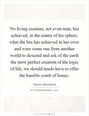 No living creature, not even man, has achieved, in the centre of his sphere, what the bee has achieved in her own: and were some one from another world to descend and ask of the earth the most perfect creation of the logic of life, we should needs have to offer the humble comb of honey Picture Quote #1