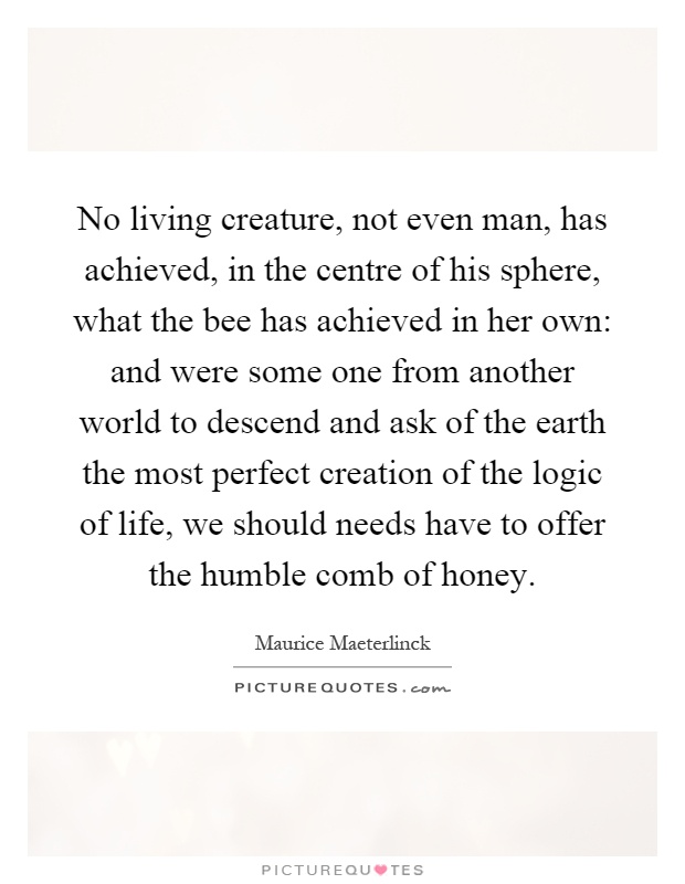 No living creature, not even man, has achieved, in the centre of his sphere, what the bee has achieved in her own: and were some one from another world to descend and ask of the earth the most perfect creation of the logic of life, we should needs have to offer the humble comb of honey Picture Quote #1