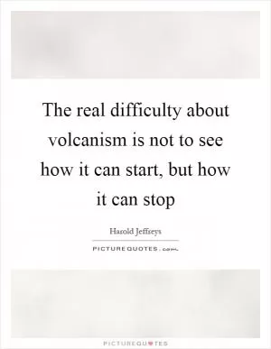 The real difficulty about volcanism is not to see how it can start, but how it can stop Picture Quote #1