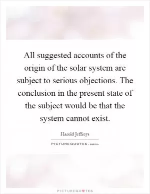 All suggested accounts of the origin of the solar system are subject to serious objections. The conclusion in the present state of the subject would be that the system cannot exist Picture Quote #1