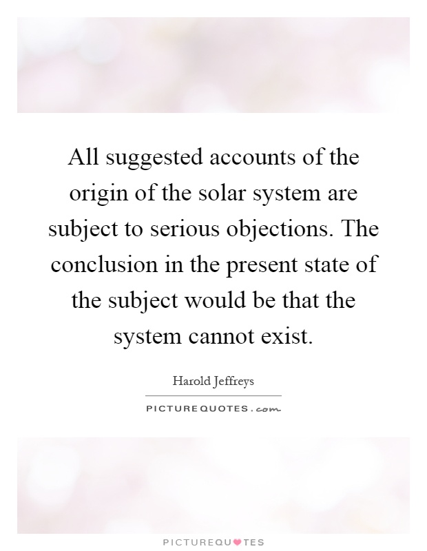 All suggested accounts of the origin of the solar system are subject to serious objections. The conclusion in the present state of the subject would be that the system cannot exist Picture Quote #1