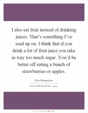 I also eat fruit instead of drinking juices. That’s something I’ve read up on. I think that if you drink a lot of fruit juice you take in way too much sugar. You’d be better off eating a bunch of strawberries or apples Picture Quote #1