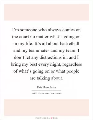 I’m someone who always comes on the court no matter what’s going on in my life. It’s all about basketball and my teammates and my team. I don’t let any distractions in, and I bring my best every night, regardless of what’s going on or what people are talking about Picture Quote #1