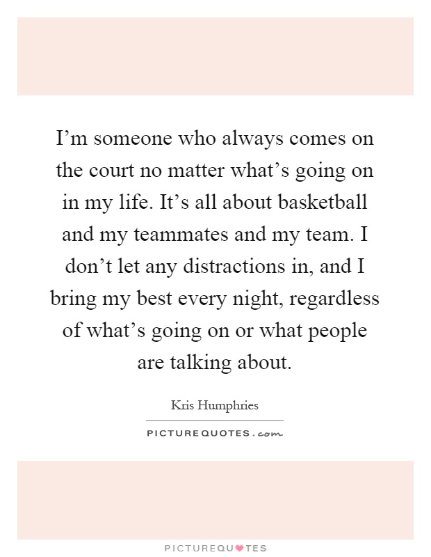 I'm someone who always comes on the court no matter what's going on in my life. It's all about basketball and my teammates and my team. I don't let any distractions in, and I bring my best every night, regardless of what's going on or what people are talking about Picture Quote #1