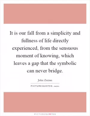 It is our fall from a simplicity and fullness of life directly experienced, from the sensuous moment of knowing, which leaves a gap that the symbolic can never bridge Picture Quote #1