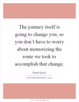 The journey itself is going to change you, so you don’t have to worry about memorizing the route we took to accomplish that change Picture Quote #1