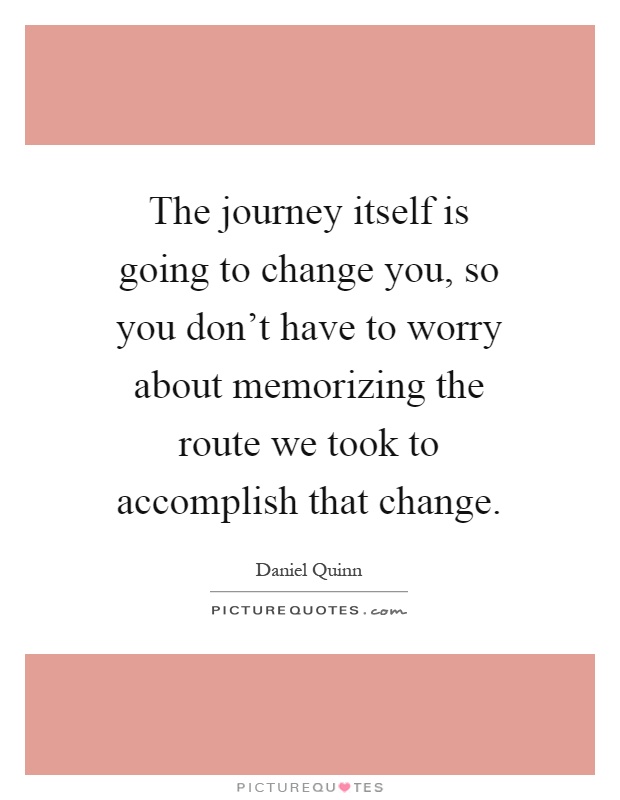 The journey itself is going to change you, so you don't have to worry about memorizing the route we took to accomplish that change Picture Quote #1