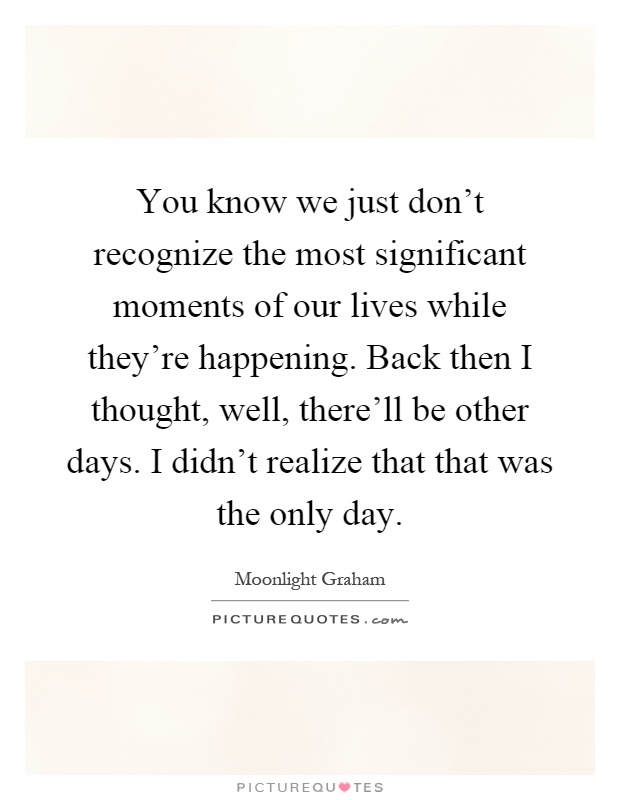 You know we just don't recognize the most significant moments of our lives while they're happening. Back then I thought, well, there'll be other days. I didn't realize that that was the only day Picture Quote #1