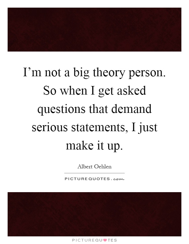 I'm not a big theory person. So when I get asked questions that demand serious statements, I just make it up Picture Quote #1